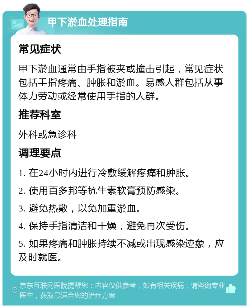 甲下淤血处理指南 常见症状 甲下淤血通常由手指被夹或撞击引起，常见症状包括手指疼痛、肿胀和淤血。易感人群包括从事体力劳动或经常使用手指的人群。 推荐科室 外科或急诊科 调理要点 1. 在24小时内进行冷敷缓解疼痛和肿胀。 2. 使用百多邦等抗生素软膏预防感染。 3. 避免热敷，以免加重淤血。 4. 保持手指清洁和干燥，避免再次受伤。 5. 如果疼痛和肿胀持续不减或出现感染迹象，应及时就医。