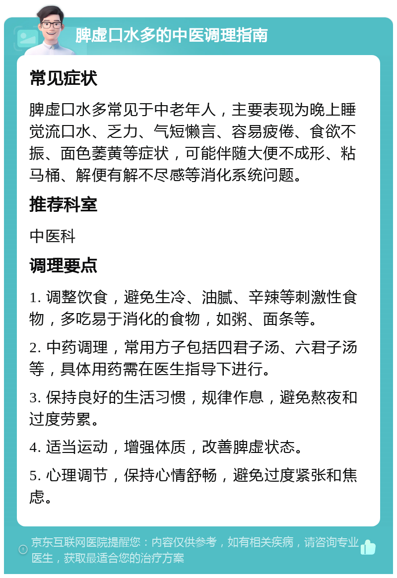 脾虚口水多的中医调理指南 常见症状 脾虚口水多常见于中老年人，主要表现为晚上睡觉流口水、乏力、气短懒言、容易疲倦、食欲不振、面色萎黄等症状，可能伴随大便不成形、粘马桶、解便有解不尽感等消化系统问题。 推荐科室 中医科 调理要点 1. 调整饮食，避免生冷、油腻、辛辣等刺激性食物，多吃易于消化的食物，如粥、面条等。 2. 中药调理，常用方子包括四君子汤、六君子汤等，具体用药需在医生指导下进行。 3. 保持良好的生活习惯，规律作息，避免熬夜和过度劳累。 4. 适当运动，增强体质，改善脾虚状态。 5. 心理调节，保持心情舒畅，避免过度紧张和焦虑。