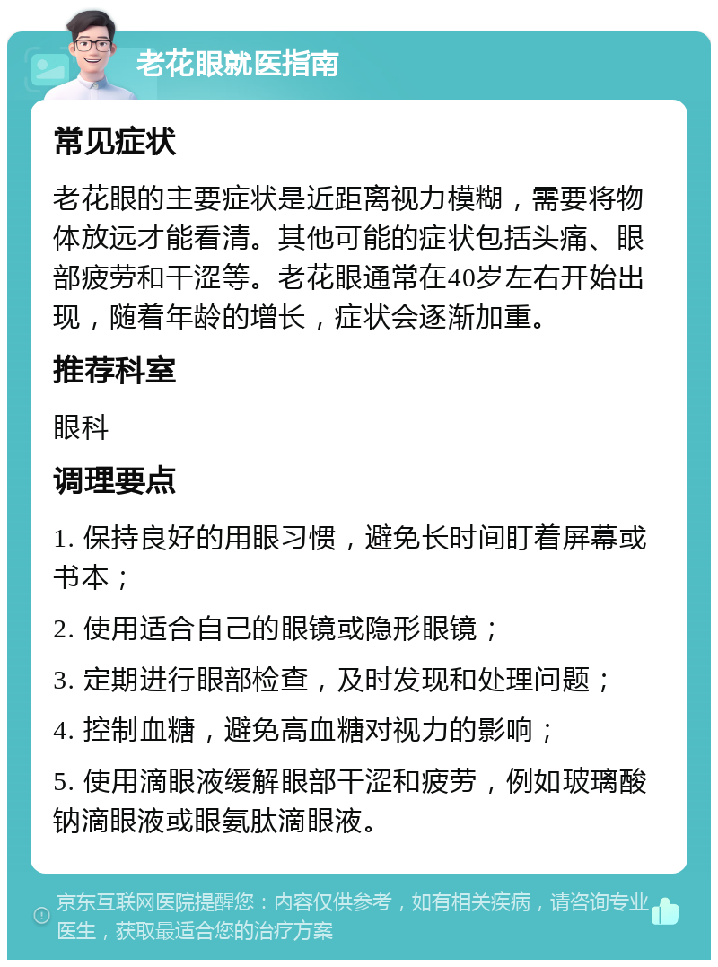 老花眼就医指南 常见症状 老花眼的主要症状是近距离视力模糊，需要将物体放远才能看清。其他可能的症状包括头痛、眼部疲劳和干涩等。老花眼通常在40岁左右开始出现，随着年龄的增长，症状会逐渐加重。 推荐科室 眼科 调理要点 1. 保持良好的用眼习惯，避免长时间盯着屏幕或书本； 2. 使用适合自己的眼镜或隐形眼镜； 3. 定期进行眼部检查，及时发现和处理问题； 4. 控制血糖，避免高血糖对视力的影响； 5. 使用滴眼液缓解眼部干涩和疲劳，例如玻璃酸钠滴眼液或眼氨肽滴眼液。