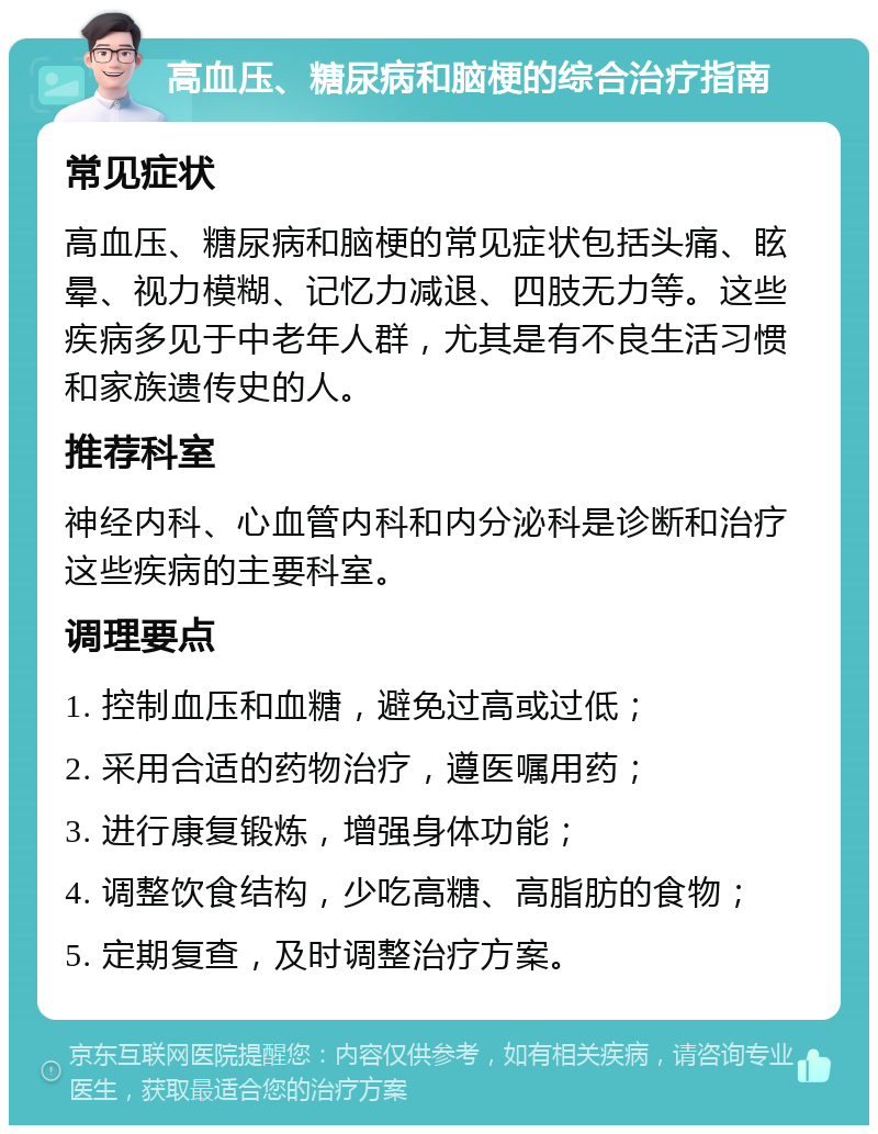 高血压、糖尿病和脑梗的综合治疗指南 常见症状 高血压、糖尿病和脑梗的常见症状包括头痛、眩晕、视力模糊、记忆力减退、四肢无力等。这些疾病多见于中老年人群，尤其是有不良生活习惯和家族遗传史的人。 推荐科室 神经内科、心血管内科和内分泌科是诊断和治疗这些疾病的主要科室。 调理要点 1. 控制血压和血糖，避免过高或过低； 2. 采用合适的药物治疗，遵医嘱用药； 3. 进行康复锻炼，增强身体功能； 4. 调整饮食结构，少吃高糖、高脂肪的食物； 5. 定期复查，及时调整治疗方案。