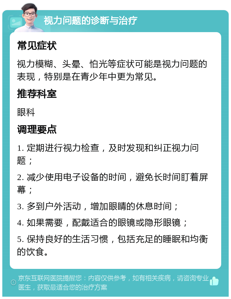 视力问题的诊断与治疗 常见症状 视力模糊、头晕、怕光等症状可能是视力问题的表现，特别是在青少年中更为常见。 推荐科室 眼科 调理要点 1. 定期进行视力检查，及时发现和纠正视力问题； 2. 减少使用电子设备的时间，避免长时间盯着屏幕； 3. 多到户外活动，增加眼睛的休息时间； 4. 如果需要，配戴适合的眼镜或隐形眼镜； 5. 保持良好的生活习惯，包括充足的睡眠和均衡的饮食。