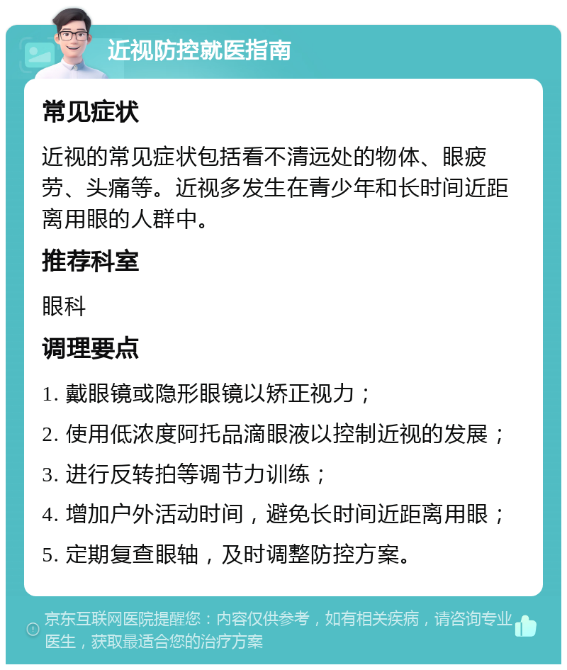 近视防控就医指南 常见症状 近视的常见症状包括看不清远处的物体、眼疲劳、头痛等。近视多发生在青少年和长时间近距离用眼的人群中。 推荐科室 眼科 调理要点 1. 戴眼镜或隐形眼镜以矫正视力； 2. 使用低浓度阿托品滴眼液以控制近视的发展； 3. 进行反转拍等调节力训练； 4. 增加户外活动时间，避免长时间近距离用眼； 5. 定期复查眼轴，及时调整防控方案。