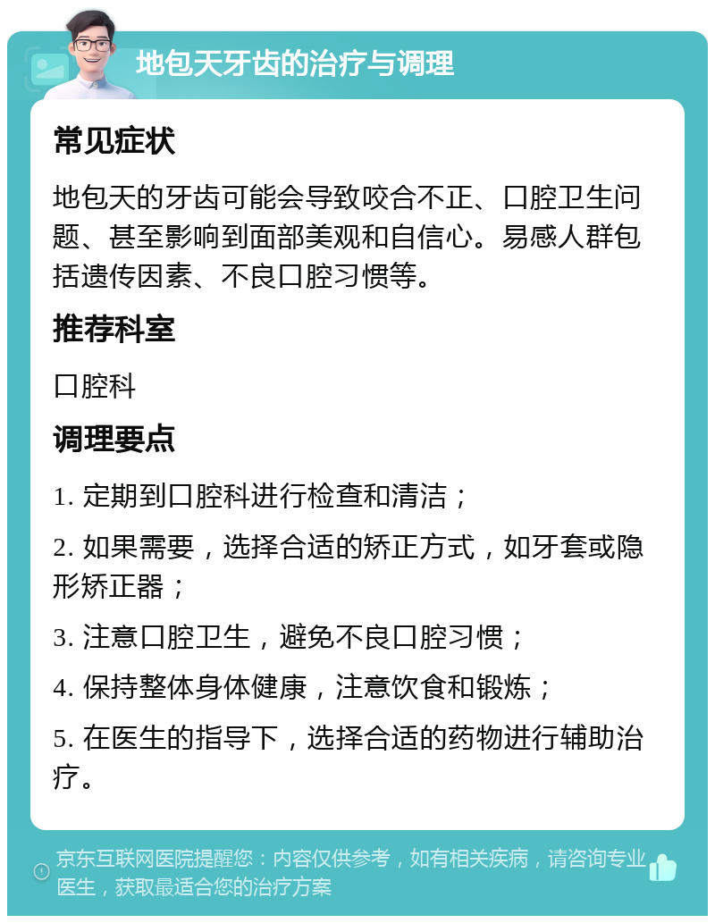 地包天牙齿的治疗与调理 常见症状 地包天的牙齿可能会导致咬合不正、口腔卫生问题、甚至影响到面部美观和自信心。易感人群包括遗传因素、不良口腔习惯等。 推荐科室 口腔科 调理要点 1. 定期到口腔科进行检查和清洁； 2. 如果需要，选择合适的矫正方式，如牙套或隐形矫正器； 3. 注意口腔卫生，避免不良口腔习惯； 4. 保持整体身体健康，注意饮食和锻炼； 5. 在医生的指导下，选择合适的药物进行辅助治疗。