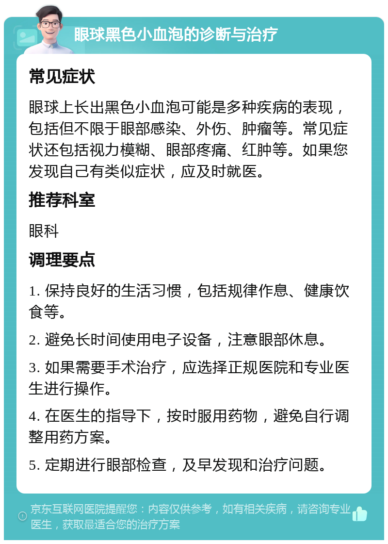 眼球黑色小血泡的诊断与治疗 常见症状 眼球上长出黑色小血泡可能是多种疾病的表现，包括但不限于眼部感染、外伤、肿瘤等。常见症状还包括视力模糊、眼部疼痛、红肿等。如果您发现自己有类似症状，应及时就医。 推荐科室 眼科 调理要点 1. 保持良好的生活习惯，包括规律作息、健康饮食等。 2. 避免长时间使用电子设备，注意眼部休息。 3. 如果需要手术治疗，应选择正规医院和专业医生进行操作。 4. 在医生的指导下，按时服用药物，避免自行调整用药方案。 5. 定期进行眼部检查，及早发现和治疗问题。