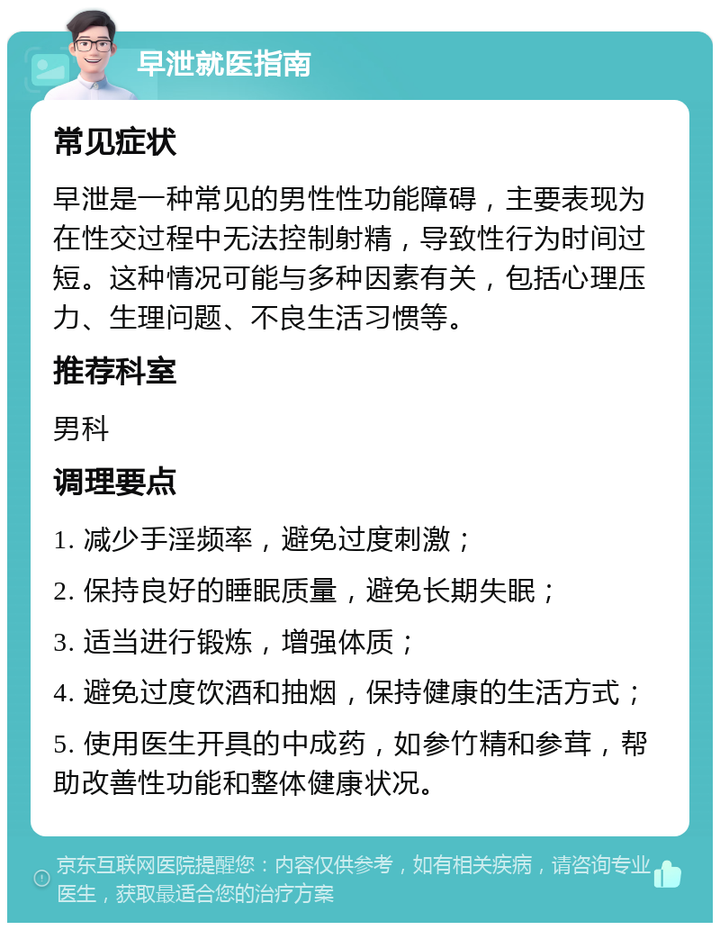 早泄就医指南 常见症状 早泄是一种常见的男性性功能障碍，主要表现为在性交过程中无法控制射精，导致性行为时间过短。这种情况可能与多种因素有关，包括心理压力、生理问题、不良生活习惯等。 推荐科室 男科 调理要点 1. 减少手淫频率，避免过度刺激； 2. 保持良好的睡眠质量，避免长期失眠； 3. 适当进行锻炼，增强体质； 4. 避免过度饮酒和抽烟，保持健康的生活方式； 5. 使用医生开具的中成药，如参竹精和参茸，帮助改善性功能和整体健康状况。