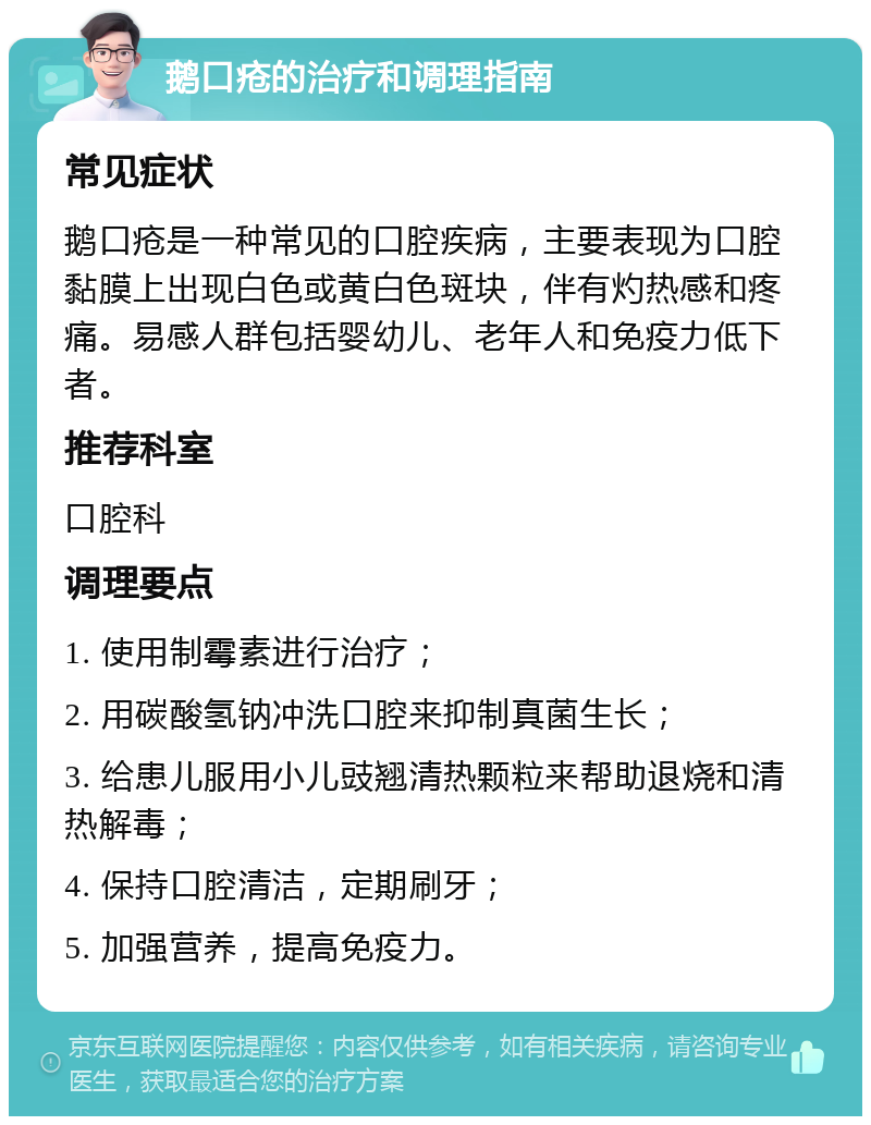 鹅口疮的治疗和调理指南 常见症状 鹅口疮是一种常见的口腔疾病，主要表现为口腔黏膜上出现白色或黄白色斑块，伴有灼热感和疼痛。易感人群包括婴幼儿、老年人和免疫力低下者。 推荐科室 口腔科 调理要点 1. 使用制霉素进行治疗； 2. 用碳酸氢钠冲洗口腔来抑制真菌生长； 3. 给患儿服用小儿豉翘清热颗粒来帮助退烧和清热解毒； 4. 保持口腔清洁，定期刷牙； 5. 加强营养，提高免疫力。