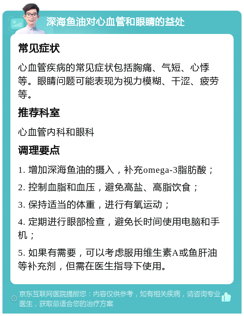 深海鱼油对心血管和眼睛的益处 常见症状 心血管疾病的常见症状包括胸痛、气短、心悸等。眼睛问题可能表现为视力模糊、干涩、疲劳等。 推荐科室 心血管内科和眼科 调理要点 1. 增加深海鱼油的摄入，补充omega-3脂肪酸； 2. 控制血脂和血压，避免高盐、高脂饮食； 3. 保持适当的体重，进行有氧运动； 4. 定期进行眼部检查，避免长时间使用电脑和手机； 5. 如果有需要，可以考虑服用维生素A或鱼肝油等补充剂，但需在医生指导下使用。