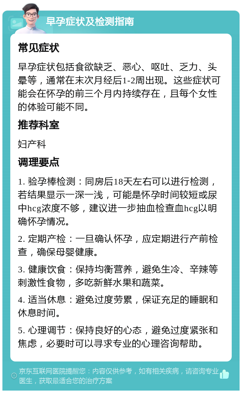 早孕症状及检测指南 常见症状 早孕症状包括食欲缺乏、恶心、呕吐、乏力、头晕等，通常在末次月经后1-2周出现。这些症状可能会在怀孕的前三个月内持续存在，且每个女性的体验可能不同。 推荐科室 妇产科 调理要点 1. 验孕棒检测：同房后18天左右可以进行检测，若结果显示一深一浅，可能是怀孕时间较短或尿中hcg浓度不够，建议进一步抽血检查血hcg以明确怀孕情况。 2. 定期产检：一旦确认怀孕，应定期进行产前检查，确保母婴健康。 3. 健康饮食：保持均衡营养，避免生冷、辛辣等刺激性食物，多吃新鲜水果和蔬菜。 4. 适当休息：避免过度劳累，保证充足的睡眠和休息时间。 5. 心理调节：保持良好的心态，避免过度紧张和焦虑，必要时可以寻求专业的心理咨询帮助。