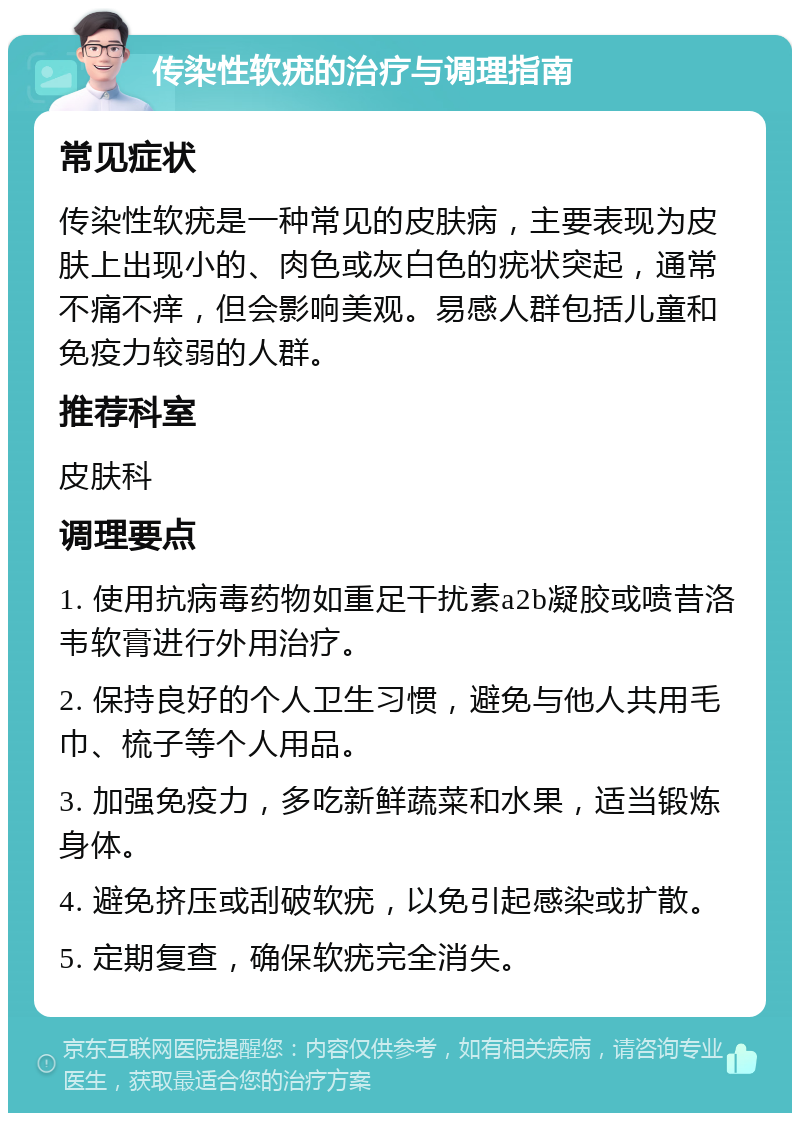 传染性软疣的治疗与调理指南 常见症状 传染性软疣是一种常见的皮肤病，主要表现为皮肤上出现小的、肉色或灰白色的疣状突起，通常不痛不痒，但会影响美观。易感人群包括儿童和免疫力较弱的人群。 推荐科室 皮肤科 调理要点 1. 使用抗病毒药物如重足干扰素a2b凝胶或喷昔洛韦软膏进行外用治疗。 2. 保持良好的个人卫生习惯，避免与他人共用毛巾、梳子等个人用品。 3. 加强免疫力，多吃新鲜蔬菜和水果，适当锻炼身体。 4. 避免挤压或刮破软疣，以免引起感染或扩散。 5. 定期复查，确保软疣完全消失。