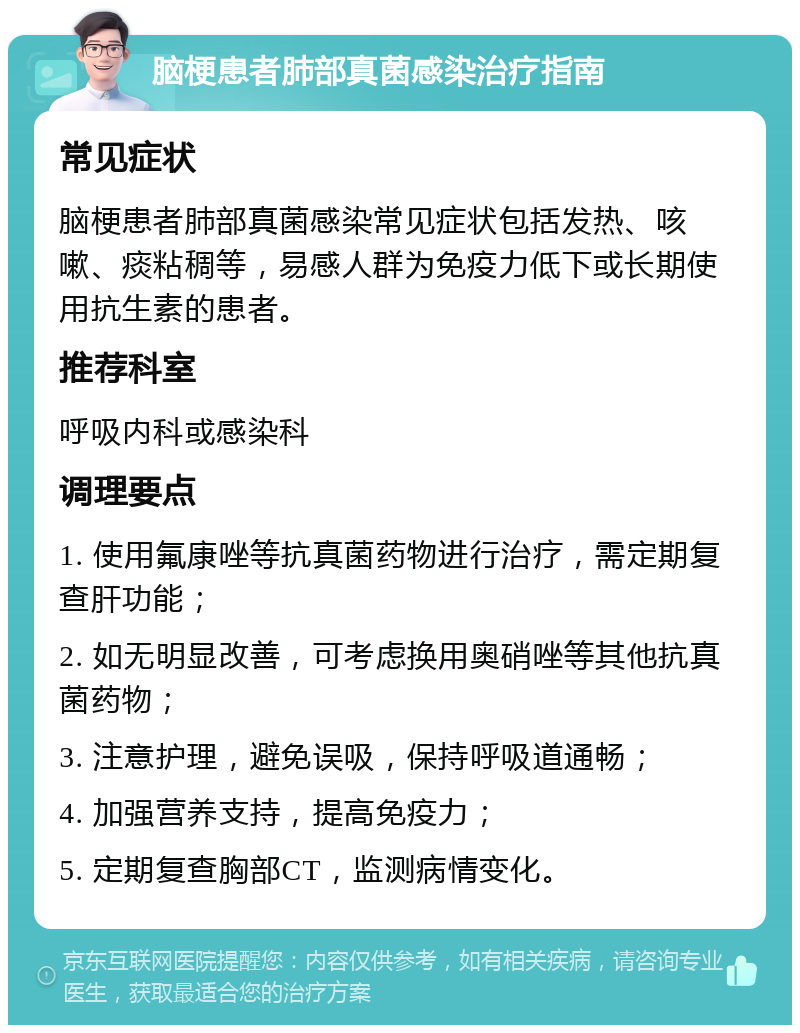 脑梗患者肺部真菌感染治疗指南 常见症状 脑梗患者肺部真菌感染常见症状包括发热、咳嗽、痰粘稠等，易感人群为免疫力低下或长期使用抗生素的患者。 推荐科室 呼吸内科或感染科 调理要点 1. 使用氟康唑等抗真菌药物进行治疗，需定期复查肝功能； 2. 如无明显改善，可考虑换用奥硝唑等其他抗真菌药物； 3. 注意护理，避免误吸，保持呼吸道通畅； 4. 加强营养支持，提高免疫力； 5. 定期复查胸部CT，监测病情变化。