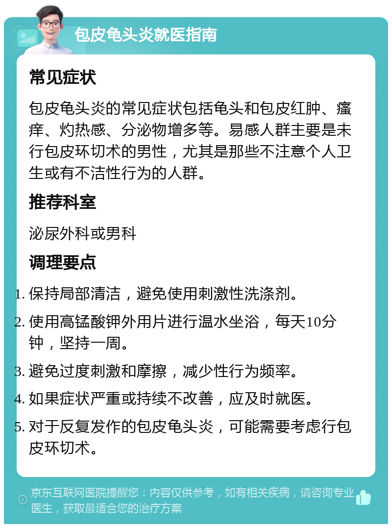 包皮龟头炎就医指南 常见症状 包皮龟头炎的常见症状包括龟头和包皮红肿、瘙痒、灼热感、分泌物增多等。易感人群主要是未行包皮环切术的男性，尤其是那些不注意个人卫生或有不洁性行为的人群。 推荐科室 泌尿外科或男科 调理要点 保持局部清洁，避免使用刺激性洗涤剂。 使用高锰酸钾外用片进行温水坐浴，每天10分钟，坚持一周。 避免过度刺激和摩擦，减少性行为频率。 如果症状严重或持续不改善，应及时就医。 对于反复发作的包皮龟头炎，可能需要考虑行包皮环切术。