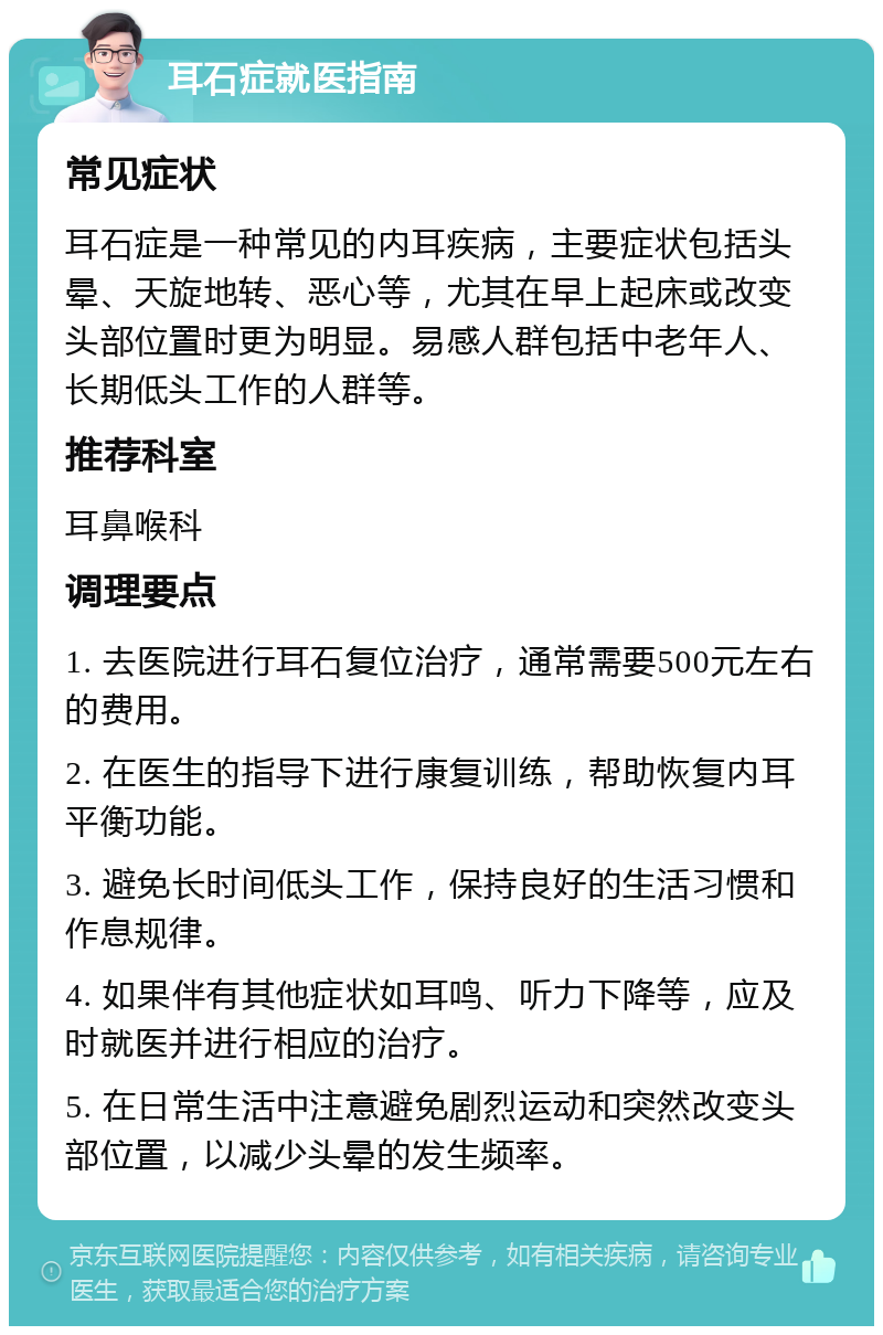 耳石症就医指南 常见症状 耳石症是一种常见的内耳疾病，主要症状包括头晕、天旋地转、恶心等，尤其在早上起床或改变头部位置时更为明显。易感人群包括中老年人、长期低头工作的人群等。 推荐科室 耳鼻喉科 调理要点 1. 去医院进行耳石复位治疗，通常需要500元左右的费用。 2. 在医生的指导下进行康复训练，帮助恢复内耳平衡功能。 3. 避免长时间低头工作，保持良好的生活习惯和作息规律。 4. 如果伴有其他症状如耳鸣、听力下降等，应及时就医并进行相应的治疗。 5. 在日常生活中注意避免剧烈运动和突然改变头部位置，以减少头晕的发生频率。