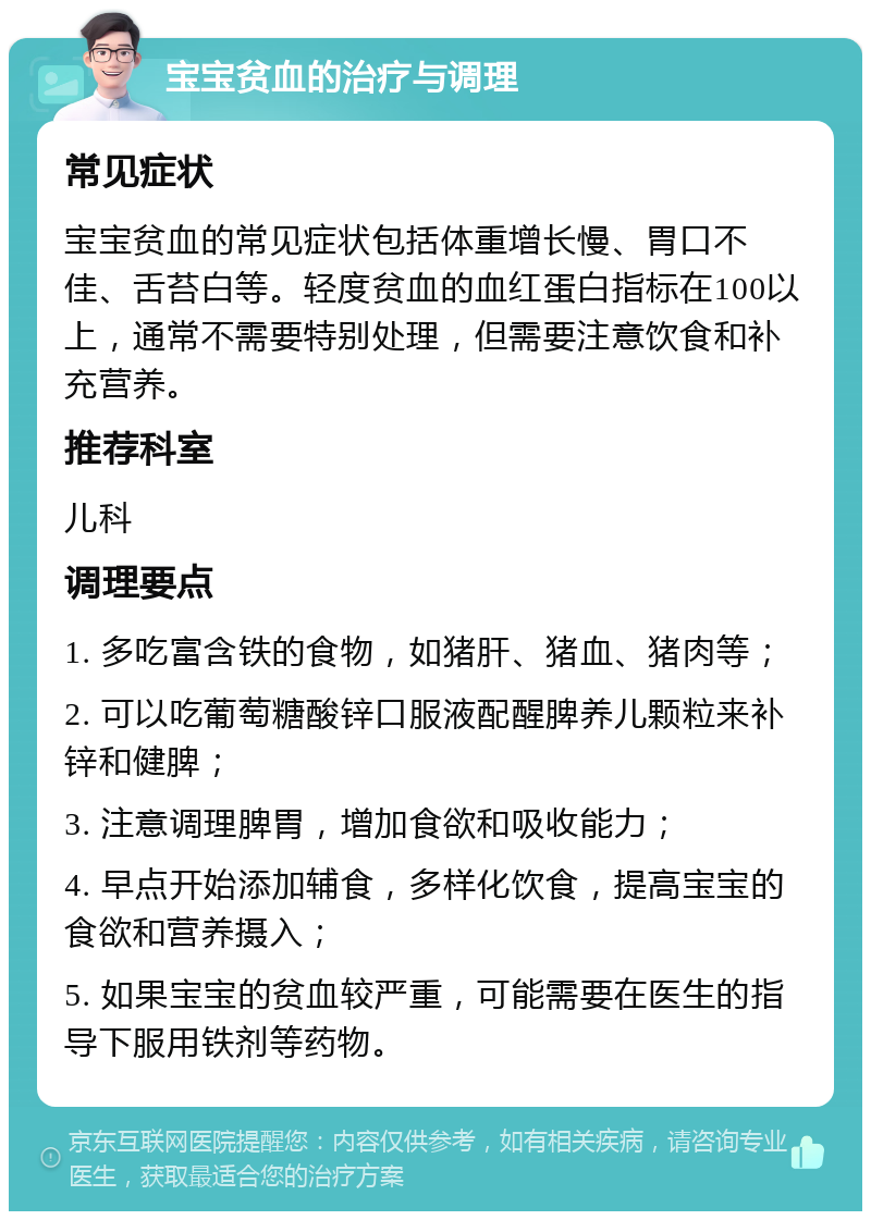 宝宝贫血的治疗与调理 常见症状 宝宝贫血的常见症状包括体重增长慢、胃口不佳、舌苔白等。轻度贫血的血红蛋白指标在100以上，通常不需要特别处理，但需要注意饮食和补充营养。 推荐科室 儿科 调理要点 1. 多吃富含铁的食物，如猪肝、猪血、猪肉等； 2. 可以吃葡萄糖酸锌口服液配醒脾养儿颗粒来补锌和健脾； 3. 注意调理脾胃，增加食欲和吸收能力； 4. 早点开始添加辅食，多样化饮食，提高宝宝的食欲和营养摄入； 5. 如果宝宝的贫血较严重，可能需要在医生的指导下服用铁剂等药物。