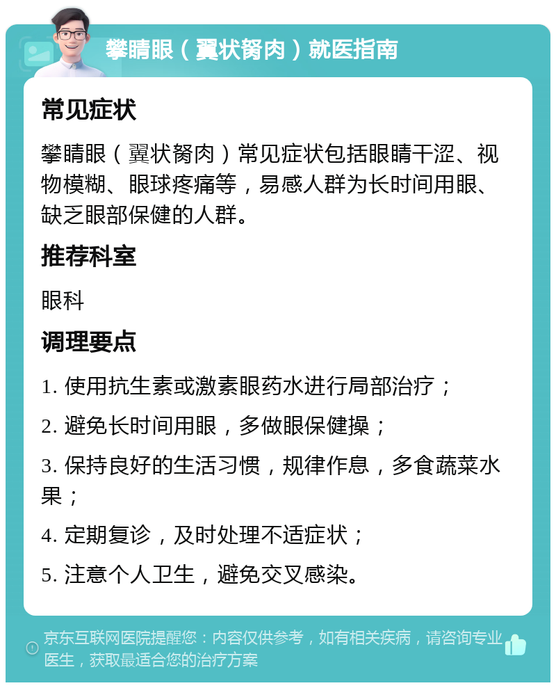 攀睛眼（翼状胬肉）就医指南 常见症状 攀睛眼（翼状胬肉）常见症状包括眼睛干涩、视物模糊、眼球疼痛等，易感人群为长时间用眼、缺乏眼部保健的人群。 推荐科室 眼科 调理要点 1. 使用抗生素或激素眼药水进行局部治疗； 2. 避免长时间用眼，多做眼保健操； 3. 保持良好的生活习惯，规律作息，多食蔬菜水果； 4. 定期复诊，及时处理不适症状； 5. 注意个人卫生，避免交叉感染。