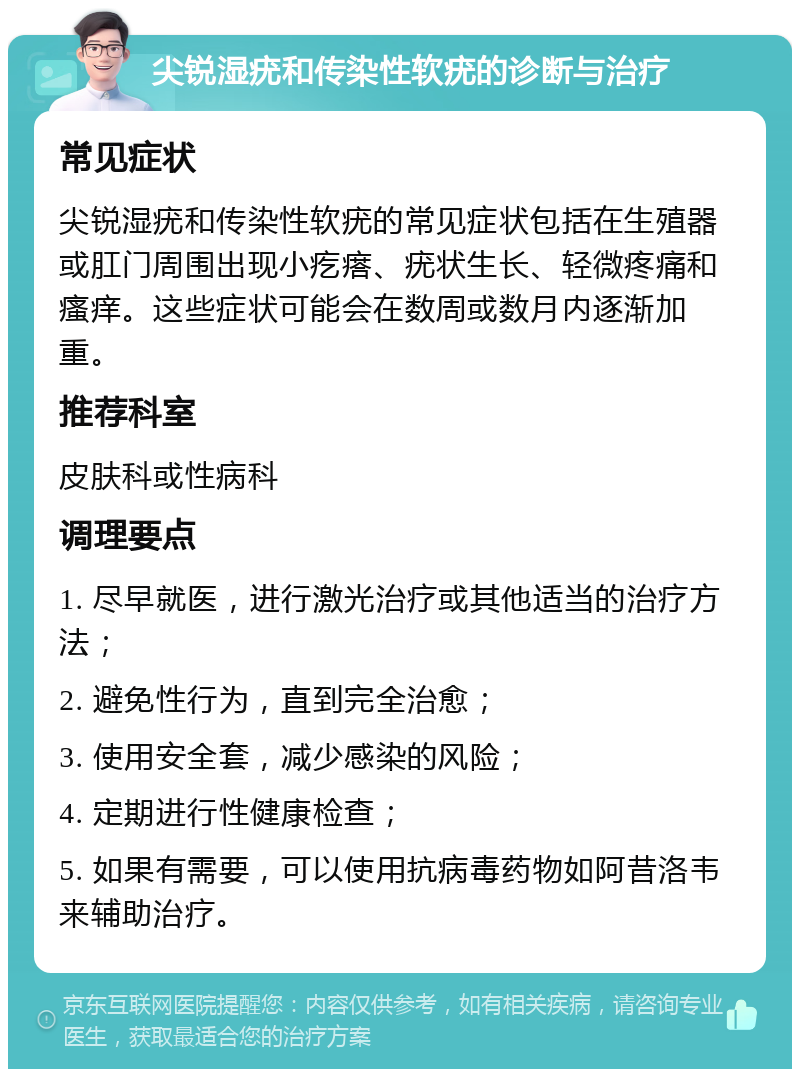 尖锐湿疣和传染性软疣的诊断与治疗 常见症状 尖锐湿疣和传染性软疣的常见症状包括在生殖器或肛门周围出现小疙瘩、疣状生长、轻微疼痛和瘙痒。这些症状可能会在数周或数月内逐渐加重。 推荐科室 皮肤科或性病科 调理要点 1. 尽早就医，进行激光治疗或其他适当的治疗方法； 2. 避免性行为，直到完全治愈； 3. 使用安全套，减少感染的风险； 4. 定期进行性健康检查； 5. 如果有需要，可以使用抗病毒药物如阿昔洛韦来辅助治疗。