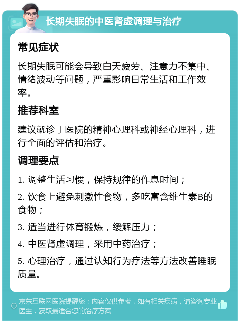 长期失眠的中医肾虚调理与治疗 常见症状 长期失眠可能会导致白天疲劳、注意力不集中、情绪波动等问题，严重影响日常生活和工作效率。 推荐科室 建议就诊于医院的精神心理科或神经心理科，进行全面的评估和治疗。 调理要点 1. 调整生活习惯，保持规律的作息时间； 2. 饮食上避免刺激性食物，多吃富含维生素B的食物； 3. 适当进行体育锻炼，缓解压力； 4. 中医肾虚调理，采用中药治疗； 5. 心理治疗，通过认知行为疗法等方法改善睡眠质量。