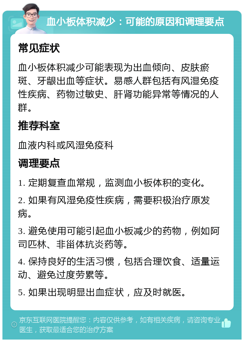 血小板体积减少：可能的原因和调理要点 常见症状 血小板体积减少可能表现为出血倾向、皮肤瘀斑、牙龈出血等症状。易感人群包括有风湿免疫性疾病、药物过敏史、肝肾功能异常等情况的人群。 推荐科室 血液内科或风湿免疫科 调理要点 1. 定期复查血常规，监测血小板体积的变化。 2. 如果有风湿免疫性疾病，需要积极治疗原发病。 3. 避免使用可能引起血小板减少的药物，例如阿司匹林、非甾体抗炎药等。 4. 保持良好的生活习惯，包括合理饮食、适量运动、避免过度劳累等。 5. 如果出现明显出血症状，应及时就医。