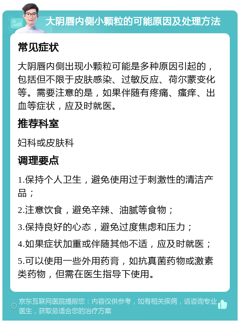 大阴唇内侧小颗粒的可能原因及处理方法 常见症状 大阴唇内侧出现小颗粒可能是多种原因引起的，包括但不限于皮肤感染、过敏反应、荷尔蒙变化等。需要注意的是，如果伴随有疼痛、瘙痒、出血等症状，应及时就医。 推荐科室 妇科或皮肤科 调理要点 1.保持个人卫生，避免使用过于刺激性的清洁产品； 2.注意饮食，避免辛辣、油腻等食物； 3.保持良好的心态，避免过度焦虑和压力； 4.如果症状加重或伴随其他不适，应及时就医； 5.可以使用一些外用药膏，如抗真菌药物或激素类药物，但需在医生指导下使用。