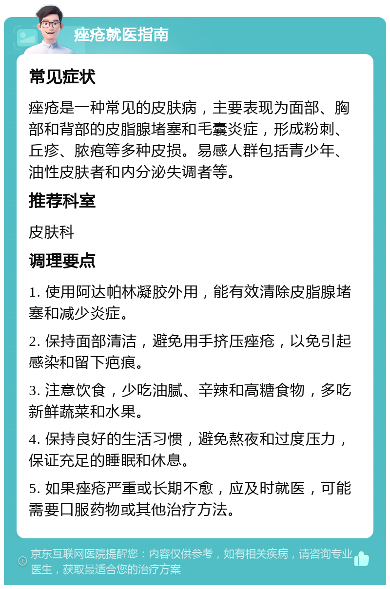 痤疮就医指南 常见症状 痤疮是一种常见的皮肤病，主要表现为面部、胸部和背部的皮脂腺堵塞和毛囊炎症，形成粉刺、丘疹、脓疱等多种皮损。易感人群包括青少年、油性皮肤者和内分泌失调者等。 推荐科室 皮肤科 调理要点 1. 使用阿达帕林凝胶外用，能有效清除皮脂腺堵塞和减少炎症。 2. 保持面部清洁，避免用手挤压痤疮，以免引起感染和留下疤痕。 3. 注意饮食，少吃油腻、辛辣和高糖食物，多吃新鲜蔬菜和水果。 4. 保持良好的生活习惯，避免熬夜和过度压力，保证充足的睡眠和休息。 5. 如果痤疮严重或长期不愈，应及时就医，可能需要口服药物或其他治疗方法。