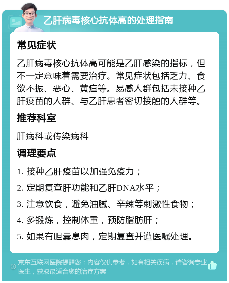 乙肝病毒核心抗体高的处理指南 常见症状 乙肝病毒核心抗体高可能是乙肝感染的指标，但不一定意味着需要治疗。常见症状包括乏力、食欲不振、恶心、黄疸等。易感人群包括未接种乙肝疫苗的人群、与乙肝患者密切接触的人群等。 推荐科室 肝病科或传染病科 调理要点 1. 接种乙肝疫苗以加强免疫力； 2. 定期复查肝功能和乙肝DNA水平； 3. 注意饮食，避免油腻、辛辣等刺激性食物； 4. 多锻炼，控制体重，预防脂肪肝； 5. 如果有胆囊息肉，定期复查并遵医嘱处理。