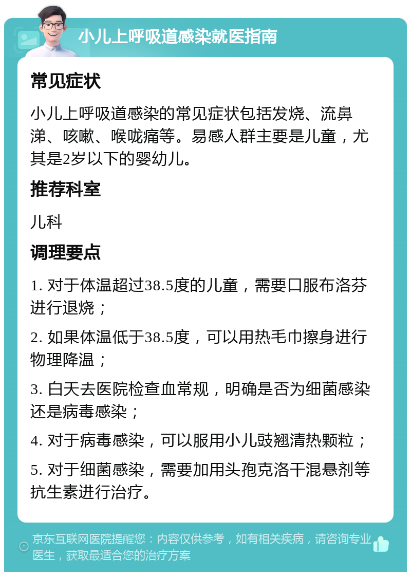 小儿上呼吸道感染就医指南 常见症状 小儿上呼吸道感染的常见症状包括发烧、流鼻涕、咳嗽、喉咙痛等。易感人群主要是儿童，尤其是2岁以下的婴幼儿。 推荐科室 儿科 调理要点 1. 对于体温超过38.5度的儿童，需要口服布洛芬进行退烧； 2. 如果体温低于38.5度，可以用热毛巾擦身进行物理降温； 3. 白天去医院检查血常规，明确是否为细菌感染还是病毒感染； 4. 对于病毒感染，可以服用小儿豉翘清热颗粒； 5. 对于细菌感染，需要加用头孢克洛干混悬剂等抗生素进行治疗。