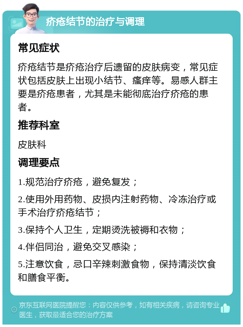 疥疮结节的治疗与调理 常见症状 疥疮结节是疥疮治疗后遗留的皮肤病变，常见症状包括皮肤上出现小结节、瘙痒等。易感人群主要是疥疮患者，尤其是未能彻底治疗疥疮的患者。 推荐科室 皮肤科 调理要点 1.规范治疗疥疮，避免复发； 2.使用外用药物、皮损内注射药物、冷冻治疗或手术治疗疥疮结节； 3.保持个人卫生，定期烫洗被褥和衣物； 4.伴侣同治，避免交叉感染； 5.注意饮食，忌口辛辣刺激食物，保持清淡饮食和膳食平衡。