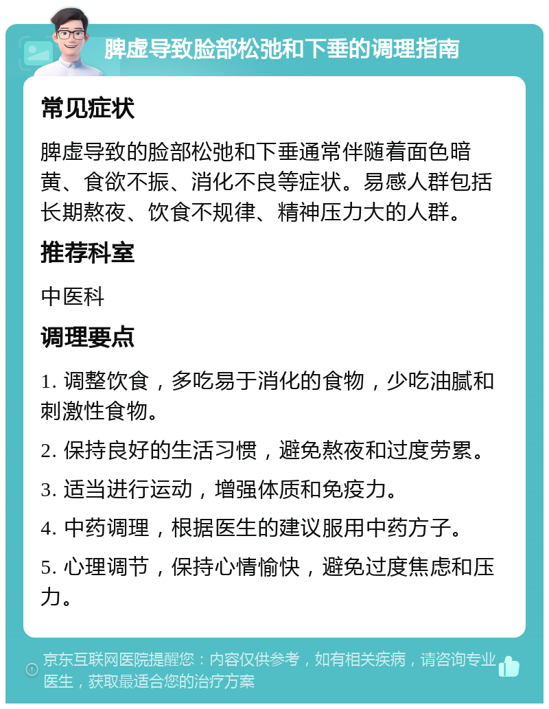 脾虚导致脸部松弛和下垂的调理指南 常见症状 脾虚导致的脸部松弛和下垂通常伴随着面色暗黄、食欲不振、消化不良等症状。易感人群包括长期熬夜、饮食不规律、精神压力大的人群。 推荐科室 中医科 调理要点 1. 调整饮食，多吃易于消化的食物，少吃油腻和刺激性食物。 2. 保持良好的生活习惯，避免熬夜和过度劳累。 3. 适当进行运动，增强体质和免疫力。 4. 中药调理，根据医生的建议服用中药方子。 5. 心理调节，保持心情愉快，避免过度焦虑和压力。