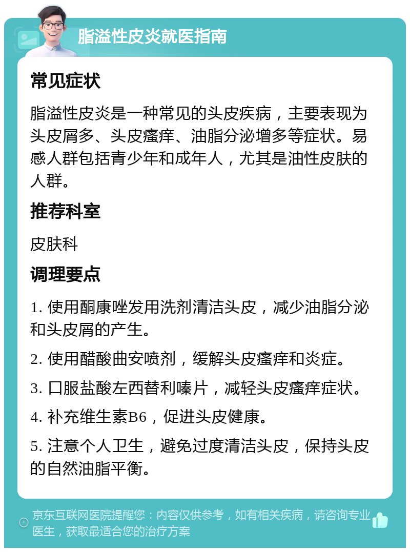 脂溢性皮炎就医指南 常见症状 脂溢性皮炎是一种常见的头皮疾病，主要表现为头皮屑多、头皮瘙痒、油脂分泌增多等症状。易感人群包括青少年和成年人，尤其是油性皮肤的人群。 推荐科室 皮肤科 调理要点 1. 使用酮康唑发用洗剂清洁头皮，减少油脂分泌和头皮屑的产生。 2. 使用醋酸曲安喷剂，缓解头皮瘙痒和炎症。 3. 口服盐酸左西替利嗪片，减轻头皮瘙痒症状。 4. 补充维生素B6，促进头皮健康。 5. 注意个人卫生，避免过度清洁头皮，保持头皮的自然油脂平衡。