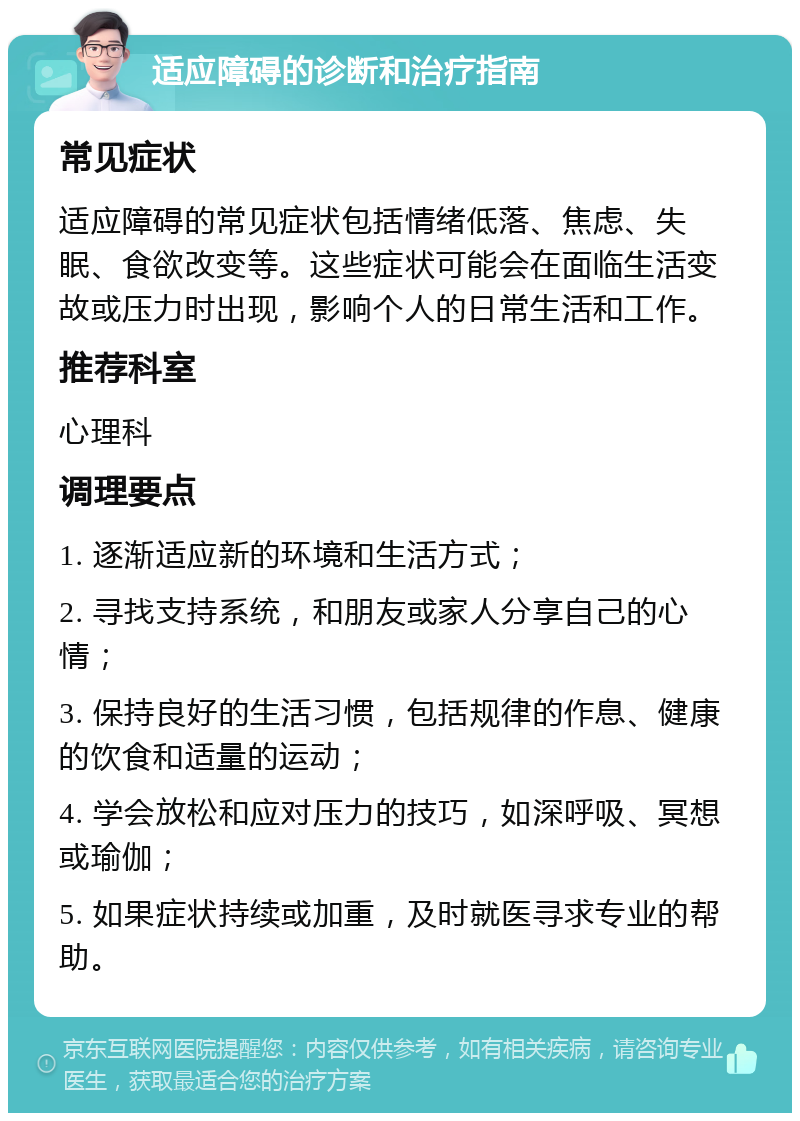 适应障碍的诊断和治疗指南 常见症状 适应障碍的常见症状包括情绪低落、焦虑、失眠、食欲改变等。这些症状可能会在面临生活变故或压力时出现，影响个人的日常生活和工作。 推荐科室 心理科 调理要点 1. 逐渐适应新的环境和生活方式； 2. 寻找支持系统，和朋友或家人分享自己的心情； 3. 保持良好的生活习惯，包括规律的作息、健康的饮食和适量的运动； 4. 学会放松和应对压力的技巧，如深呼吸、冥想或瑜伽； 5. 如果症状持续或加重，及时就医寻求专业的帮助。