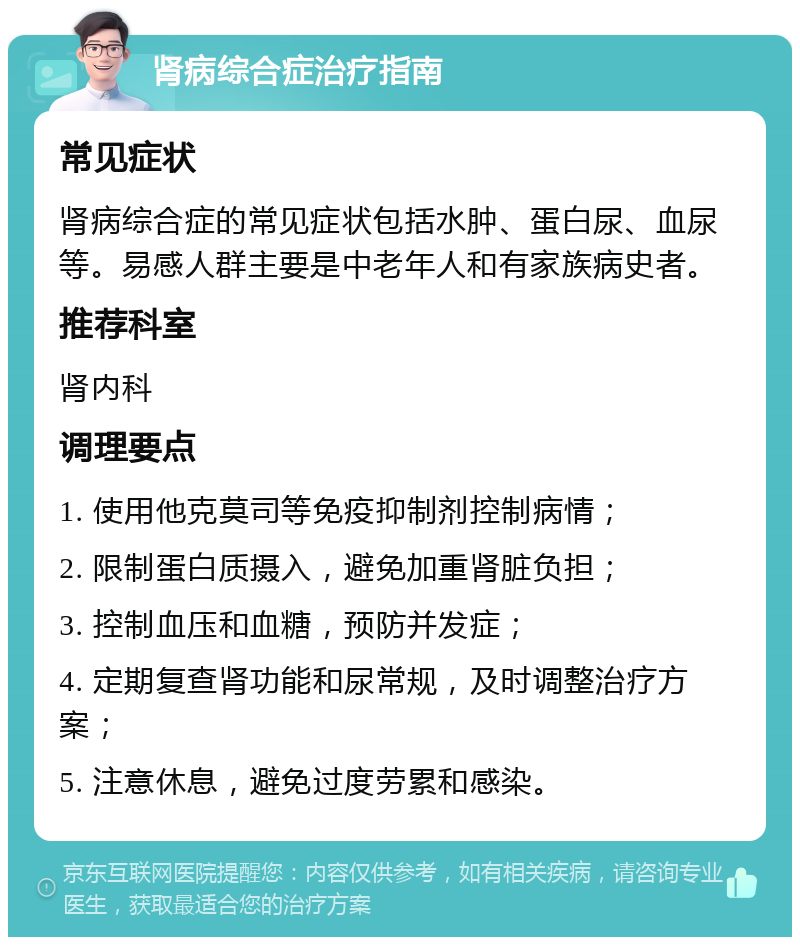 肾病综合症治疗指南 常见症状 肾病综合症的常见症状包括水肿、蛋白尿、血尿等。易感人群主要是中老年人和有家族病史者。 推荐科室 肾内科 调理要点 1. 使用他克莫司等免疫抑制剂控制病情； 2. 限制蛋白质摄入，避免加重肾脏负担； 3. 控制血压和血糖，预防并发症； 4. 定期复查肾功能和尿常规，及时调整治疗方案； 5. 注意休息，避免过度劳累和感染。