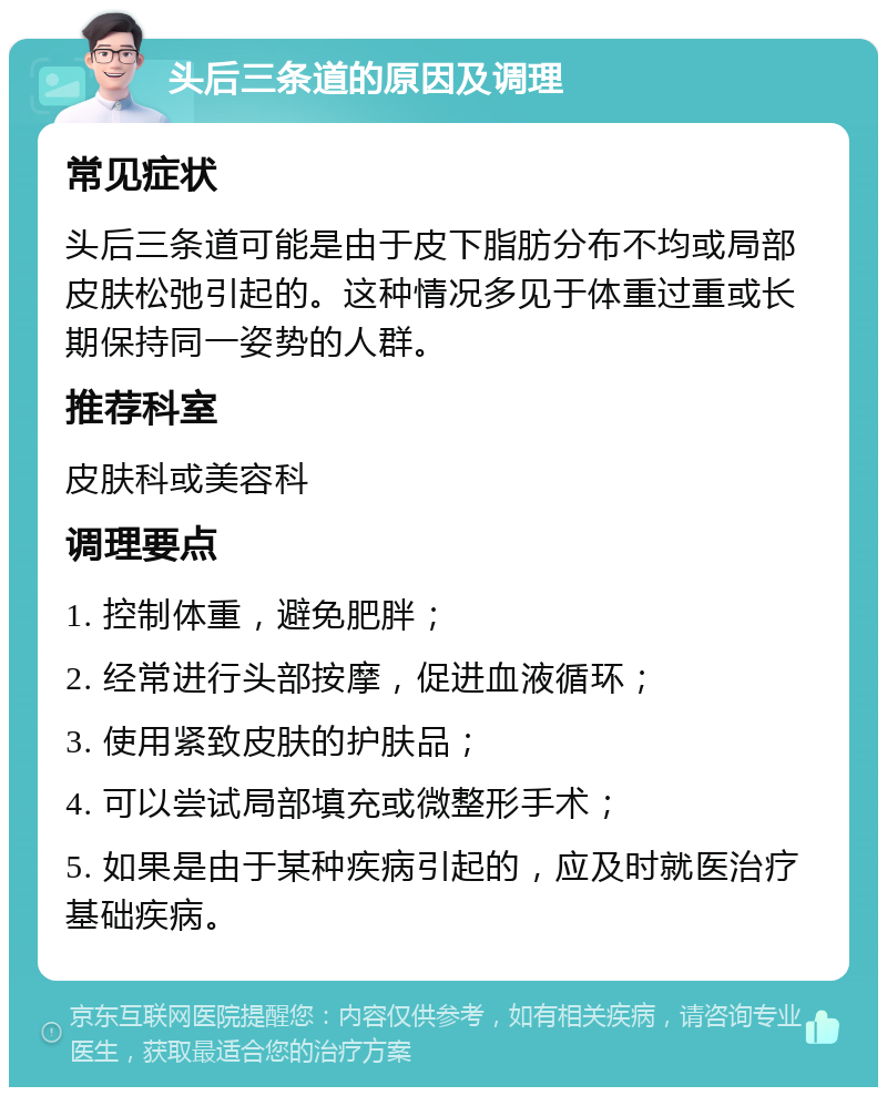 头后三条道的原因及调理 常见症状 头后三条道可能是由于皮下脂肪分布不均或局部皮肤松弛引起的。这种情况多见于体重过重或长期保持同一姿势的人群。 推荐科室 皮肤科或美容科 调理要点 1. 控制体重，避免肥胖； 2. 经常进行头部按摩，促进血液循环； 3. 使用紧致皮肤的护肤品； 4. 可以尝试局部填充或微整形手术； 5. 如果是由于某种疾病引起的，应及时就医治疗基础疾病。