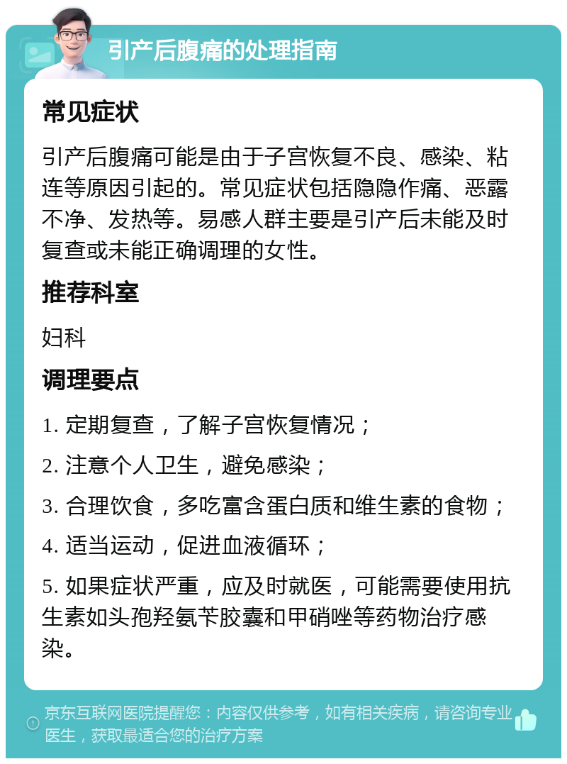 引产后腹痛的处理指南 常见症状 引产后腹痛可能是由于子宫恢复不良、感染、粘连等原因引起的。常见症状包括隐隐作痛、恶露不净、发热等。易感人群主要是引产后未能及时复查或未能正确调理的女性。 推荐科室 妇科 调理要点 1. 定期复查，了解子宫恢复情况； 2. 注意个人卫生，避免感染； 3. 合理饮食，多吃富含蛋白质和维生素的食物； 4. 适当运动，促进血液循环； 5. 如果症状严重，应及时就医，可能需要使用抗生素如头孢羟氨苄胶囊和甲硝唑等药物治疗感染。