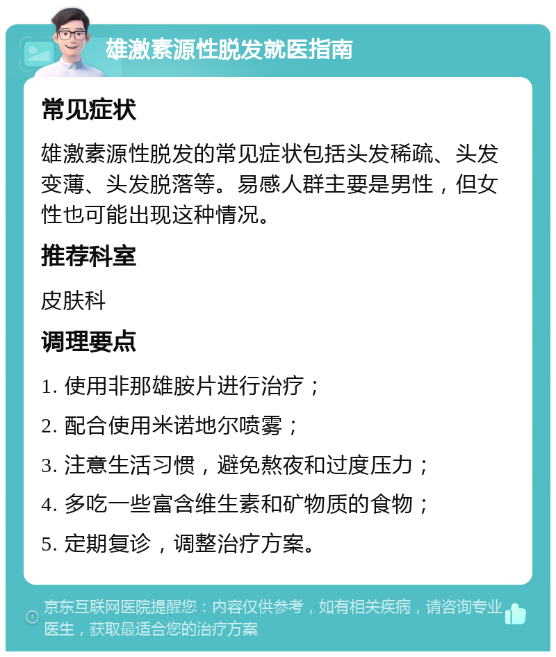 雄激素源性脱发就医指南 常见症状 雄激素源性脱发的常见症状包括头发稀疏、头发变薄、头发脱落等。易感人群主要是男性，但女性也可能出现这种情况。 推荐科室 皮肤科 调理要点 1. 使用非那雄胺片进行治疗； 2. 配合使用米诺地尔喷雾； 3. 注意生活习惯，避免熬夜和过度压力； 4. 多吃一些富含维生素和矿物质的食物； 5. 定期复诊，调整治疗方案。