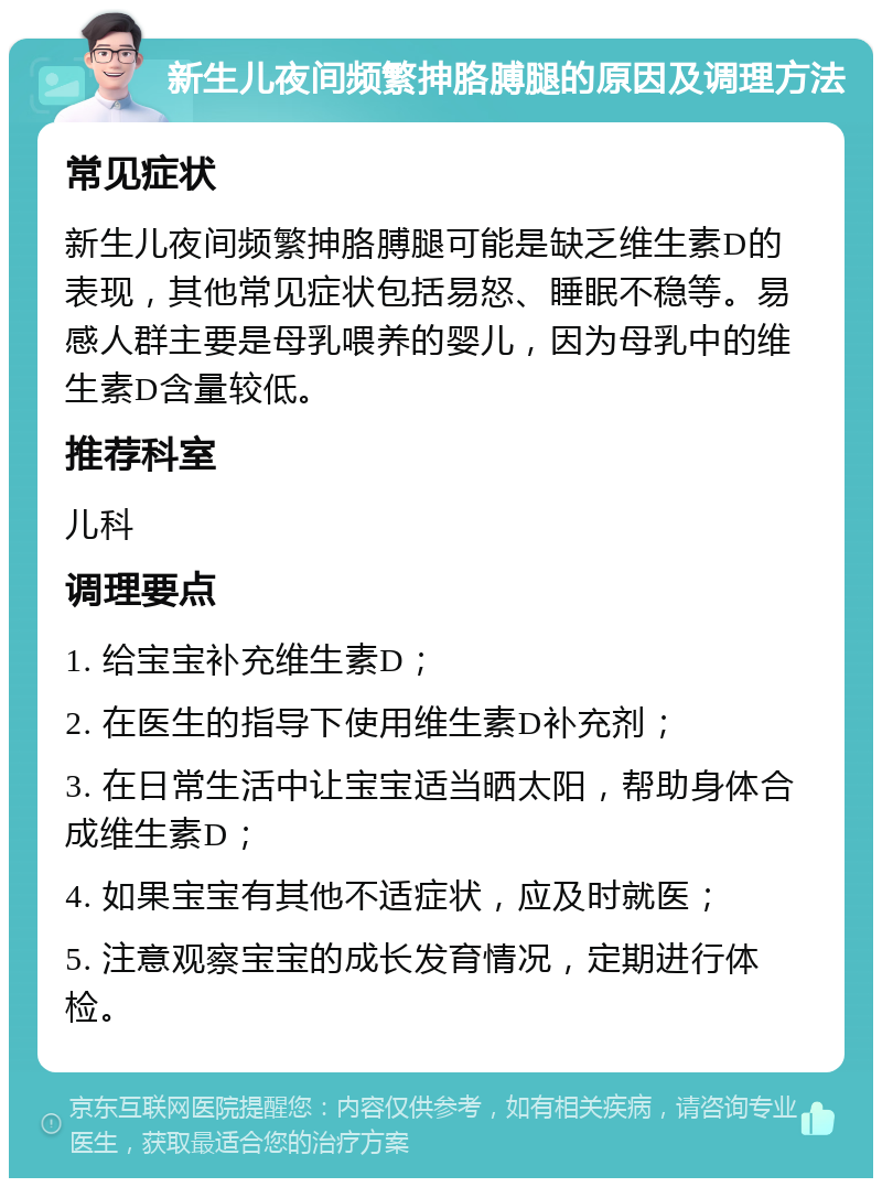 新生儿夜间频繁抻胳膊腿的原因及调理方法 常见症状 新生儿夜间频繁抻胳膊腿可能是缺乏维生素D的表现，其他常见症状包括易怒、睡眠不稳等。易感人群主要是母乳喂养的婴儿，因为母乳中的维生素D含量较低。 推荐科室 儿科 调理要点 1. 给宝宝补充维生素D； 2. 在医生的指导下使用维生素D补充剂； 3. 在日常生活中让宝宝适当晒太阳，帮助身体合成维生素D； 4. 如果宝宝有其他不适症状，应及时就医； 5. 注意观察宝宝的成长发育情况，定期进行体检。