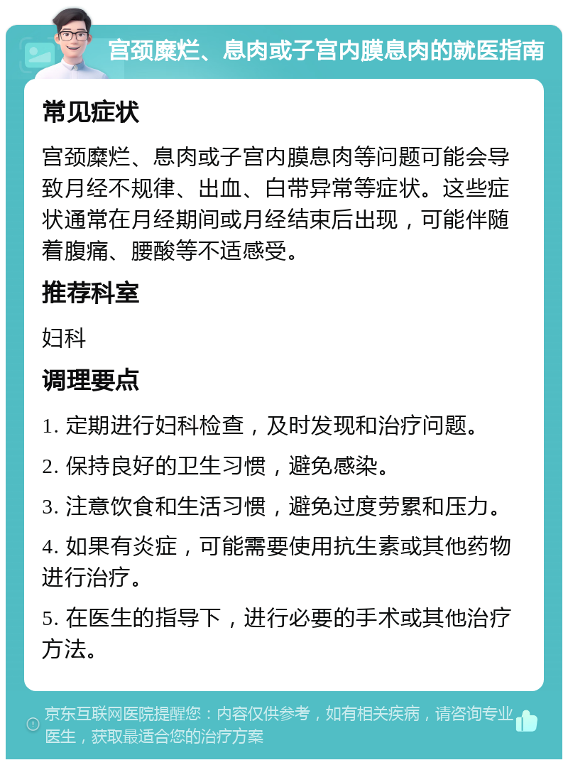 宫颈糜烂、息肉或子宫内膜息肉的就医指南 常见症状 宫颈糜烂、息肉或子宫内膜息肉等问题可能会导致月经不规律、出血、白带异常等症状。这些症状通常在月经期间或月经结束后出现，可能伴随着腹痛、腰酸等不适感受。 推荐科室 妇科 调理要点 1. 定期进行妇科检查，及时发现和治疗问题。 2. 保持良好的卫生习惯，避免感染。 3. 注意饮食和生活习惯，避免过度劳累和压力。 4. 如果有炎症，可能需要使用抗生素或其他药物进行治疗。 5. 在医生的指导下，进行必要的手术或其他治疗方法。