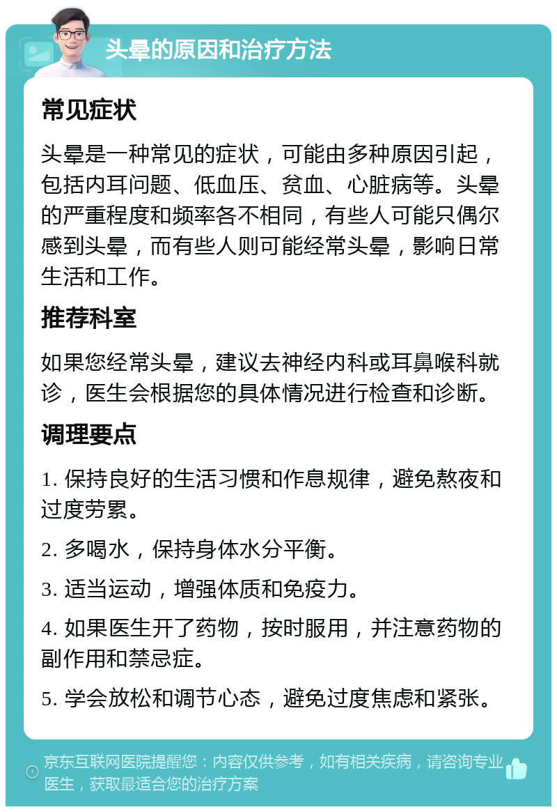 头晕的原因和治疗方法 常见症状 头晕是一种常见的症状，可能由多种原因引起，包括内耳问题、低血压、贫血、心脏病等。头晕的严重程度和频率各不相同，有些人可能只偶尔感到头晕，而有些人则可能经常头晕，影响日常生活和工作。 推荐科室 如果您经常头晕，建议去神经内科或耳鼻喉科就诊，医生会根据您的具体情况进行检查和诊断。 调理要点 1. 保持良好的生活习惯和作息规律，避免熬夜和过度劳累。 2. 多喝水，保持身体水分平衡。 3. 适当运动，增强体质和免疫力。 4. 如果医生开了药物，按时服用，并注意药物的副作用和禁忌症。 5. 学会放松和调节心态，避免过度焦虑和紧张。