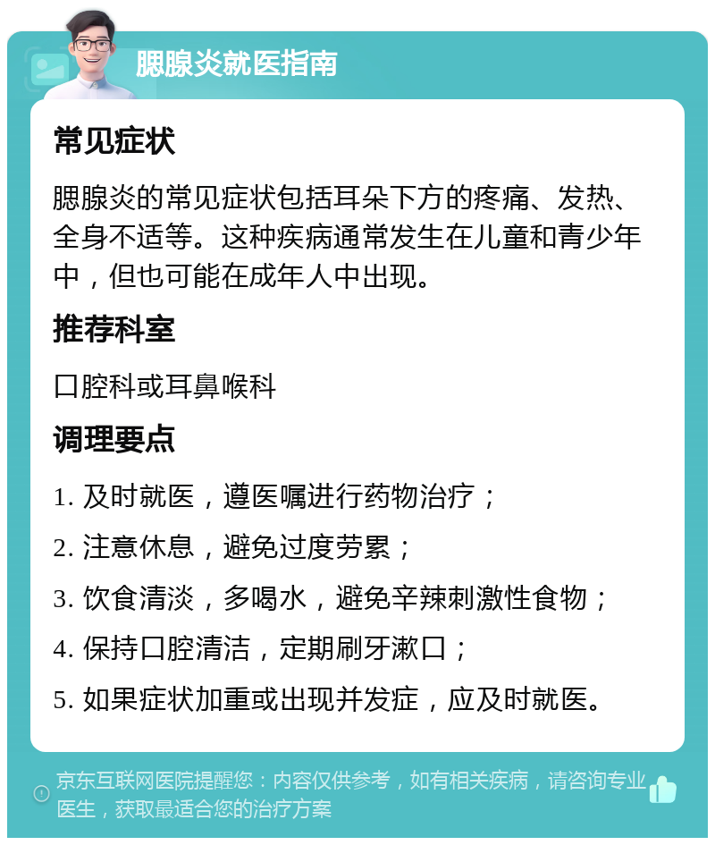 腮腺炎就医指南 常见症状 腮腺炎的常见症状包括耳朵下方的疼痛、发热、全身不适等。这种疾病通常发生在儿童和青少年中，但也可能在成年人中出现。 推荐科室 口腔科或耳鼻喉科 调理要点 1. 及时就医，遵医嘱进行药物治疗； 2. 注意休息，避免过度劳累； 3. 饮食清淡，多喝水，避免辛辣刺激性食物； 4. 保持口腔清洁，定期刷牙漱口； 5. 如果症状加重或出现并发症，应及时就医。