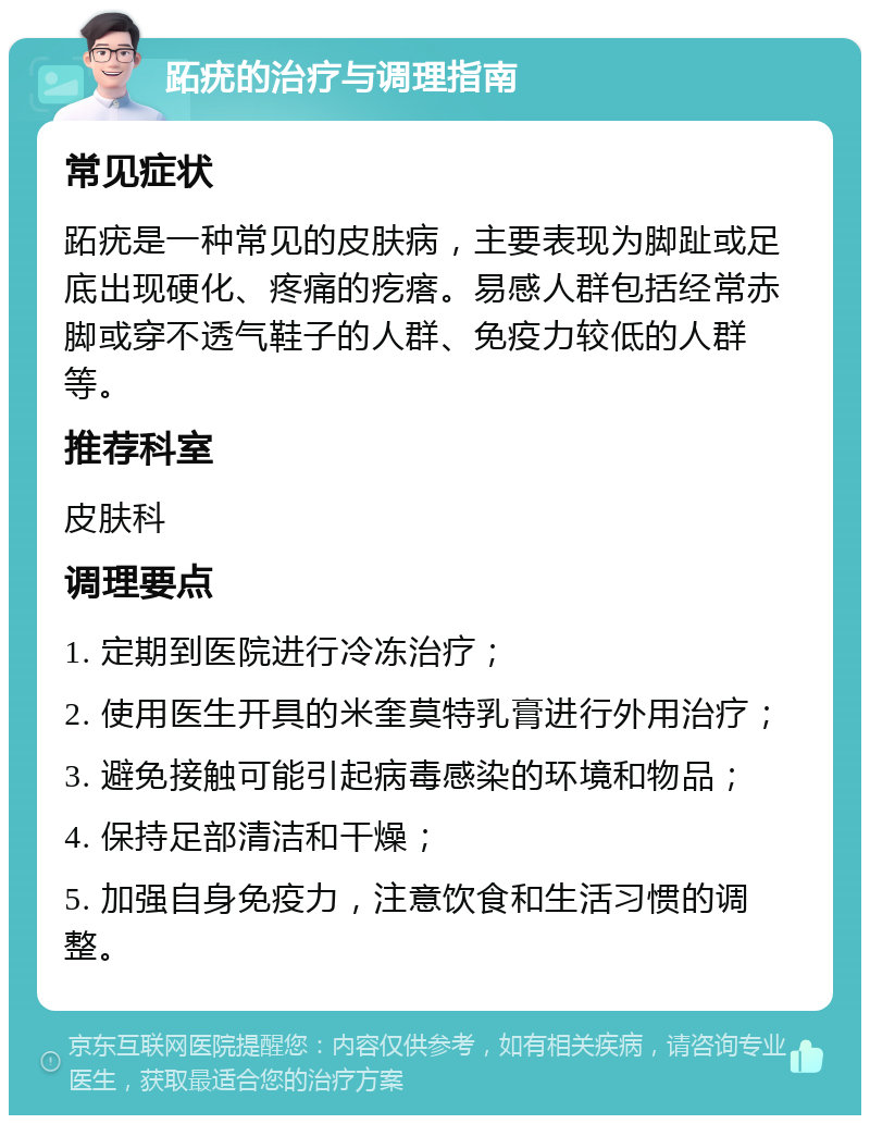 跖疣的治疗与调理指南 常见症状 跖疣是一种常见的皮肤病，主要表现为脚趾或足底出现硬化、疼痛的疙瘩。易感人群包括经常赤脚或穿不透气鞋子的人群、免疫力较低的人群等。 推荐科室 皮肤科 调理要点 1. 定期到医院进行冷冻治疗； 2. 使用医生开具的米奎莫特乳膏进行外用治疗； 3. 避免接触可能引起病毒感染的环境和物品； 4. 保持足部清洁和干燥； 5. 加强自身免疫力，注意饮食和生活习惯的调整。