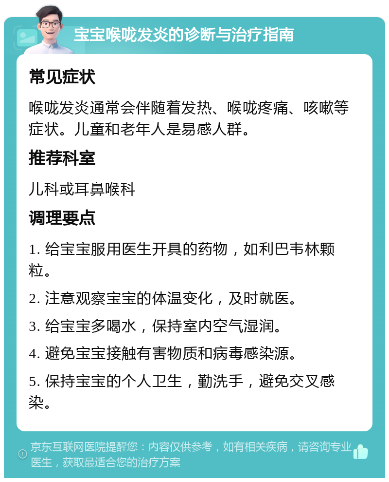 宝宝喉咙发炎的诊断与治疗指南 常见症状 喉咙发炎通常会伴随着发热、喉咙疼痛、咳嗽等症状。儿童和老年人是易感人群。 推荐科室 儿科或耳鼻喉科 调理要点 1. 给宝宝服用医生开具的药物，如利巴韦林颗粒。 2. 注意观察宝宝的体温变化，及时就医。 3. 给宝宝多喝水，保持室内空气湿润。 4. 避免宝宝接触有害物质和病毒感染源。 5. 保持宝宝的个人卫生，勤洗手，避免交叉感染。