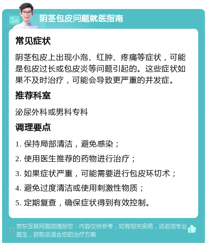 阴茎包皮问题就医指南 常见症状 阴茎包皮上出现小泡、红肿、疼痛等症状，可能是包皮过长或包皮炎等问题引起的。这些症状如果不及时治疗，可能会导致更严重的并发症。 推荐科室 泌尿外科或男科专科 调理要点 1. 保持局部清洁，避免感染； 2. 使用医生推荐的药物进行治疗； 3. 如果症状严重，可能需要进行包皮环切术； 4. 避免过度清洁或使用刺激性物质； 5. 定期复查，确保症状得到有效控制。