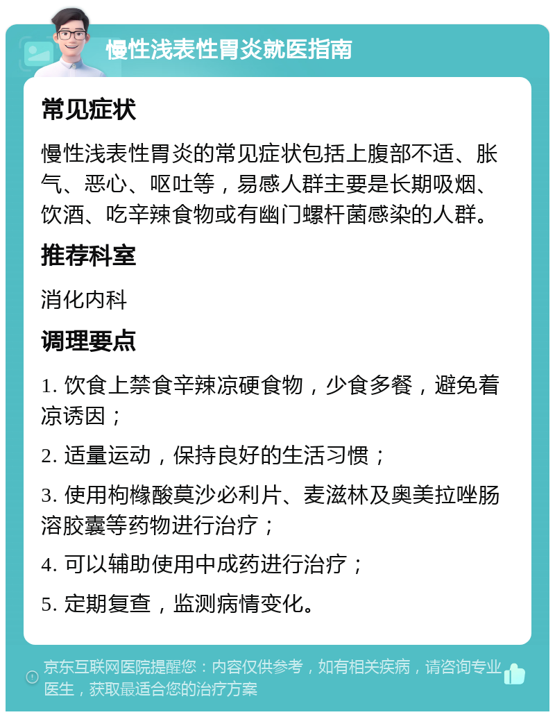 慢性浅表性胃炎就医指南 常见症状 慢性浅表性胃炎的常见症状包括上腹部不适、胀气、恶心、呕吐等，易感人群主要是长期吸烟、饮酒、吃辛辣食物或有幽门螺杆菌感染的人群。 推荐科室 消化内科 调理要点 1. 饮食上禁食辛辣凉硬食物，少食多餐，避免着凉诱因； 2. 适量运动，保持良好的生活习惯； 3. 使用枸橼酸莫沙必利片、麦滋林及奥美拉唑肠溶胶囊等药物进行治疗； 4. 可以辅助使用中成药进行治疗； 5. 定期复查，监测病情变化。