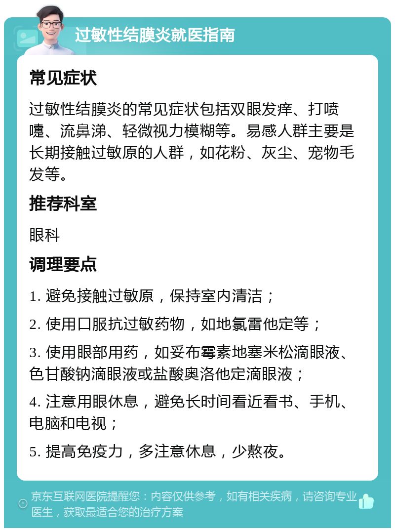 过敏性结膜炎就医指南 常见症状 过敏性结膜炎的常见症状包括双眼发痒、打喷嚏、流鼻涕、轻微视力模糊等。易感人群主要是长期接触过敏原的人群，如花粉、灰尘、宠物毛发等。 推荐科室 眼科 调理要点 1. 避免接触过敏原，保持室内清洁； 2. 使用口服抗过敏药物，如地氯雷他定等； 3. 使用眼部用药，如妥布霉素地塞米松滴眼液、色甘酸钠滴眼液或盐酸奥洛他定滴眼液； 4. 注意用眼休息，避免长时间看近看书、手机、电脑和电视； 5. 提高免疫力，多注意休息，少熬夜。