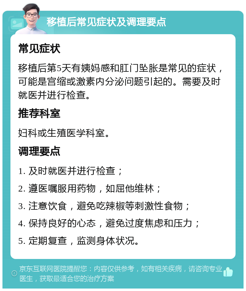 移植后常见症状及调理要点 常见症状 移植后第5天有姨妈感和肛门坠胀是常见的症状，可能是宫缩或激素内分泌问题引起的。需要及时就医并进行检查。 推荐科室 妇科或生殖医学科室。 调理要点 1. 及时就医并进行检查； 2. 遵医嘱服用药物，如屈他维林； 3. 注意饮食，避免吃辣椒等刺激性食物； 4. 保持良好的心态，避免过度焦虑和压力； 5. 定期复查，监测身体状况。