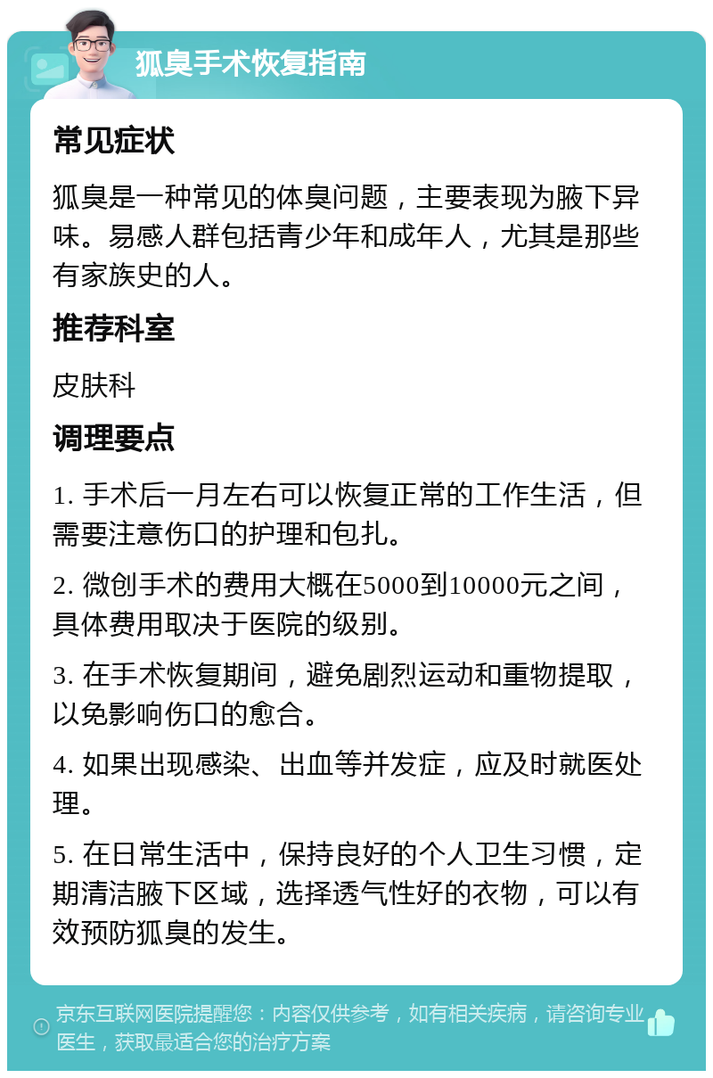 狐臭手术恢复指南 常见症状 狐臭是一种常见的体臭问题，主要表现为腋下异味。易感人群包括青少年和成年人，尤其是那些有家族史的人。 推荐科室 皮肤科 调理要点 1. 手术后一月左右可以恢复正常的工作生活，但需要注意伤口的护理和包扎。 2. 微创手术的费用大概在5000到10000元之间，具体费用取决于医院的级别。 3. 在手术恢复期间，避免剧烈运动和重物提取，以免影响伤口的愈合。 4. 如果出现感染、出血等并发症，应及时就医处理。 5. 在日常生活中，保持良好的个人卫生习惯，定期清洁腋下区域，选择透气性好的衣物，可以有效预防狐臭的发生。