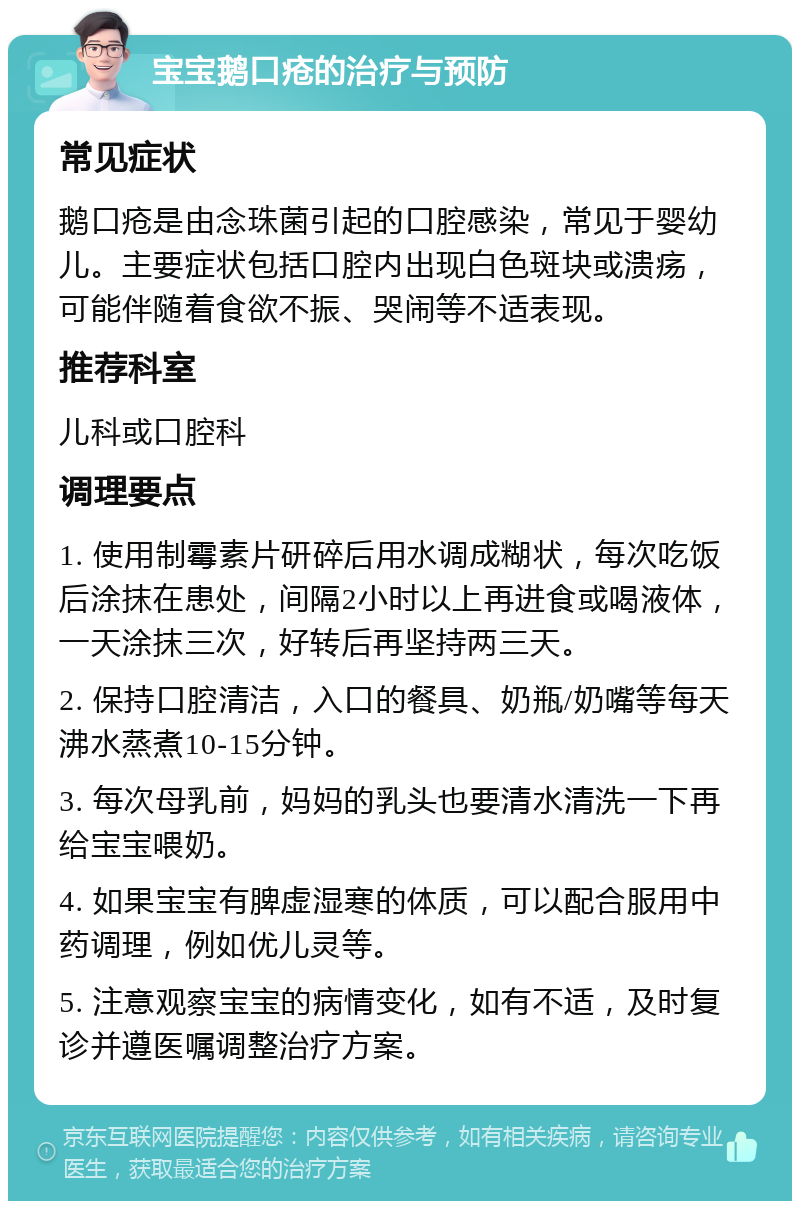 宝宝鹅口疮的治疗与预防 常见症状 鹅口疮是由念珠菌引起的口腔感染，常见于婴幼儿。主要症状包括口腔内出现白色斑块或溃疡，可能伴随着食欲不振、哭闹等不适表现。 推荐科室 儿科或口腔科 调理要点 1. 使用制霉素片研碎后用水调成糊状，每次吃饭后涂抹在患处，间隔2小时以上再进食或喝液体，一天涂抹三次，好转后再坚持两三天。 2. 保持口腔清洁，入口的餐具、奶瓶/奶嘴等每天沸水蒸煮10-15分钟。 3. 每次母乳前，妈妈的乳头也要清水清洗一下再给宝宝喂奶。 4. 如果宝宝有脾虚湿寒的体质，可以配合服用中药调理，例如优儿灵等。 5. 注意观察宝宝的病情变化，如有不适，及时复诊并遵医嘱调整治疗方案。