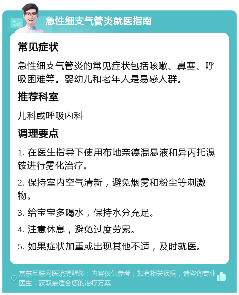 急性细支气管炎就医指南 常见症状 急性细支气管炎的常见症状包括咳嗽、鼻塞、呼吸困难等。婴幼儿和老年人是易感人群。 推荐科室 儿科或呼吸内科 调理要点 1. 在医生指导下使用布地奈德混悬液和异丙托溴铵进行雾化治疗。 2. 保持室内空气清新，避免烟雾和粉尘等刺激物。 3. 给宝宝多喝水，保持水分充足。 4. 注意休息，避免过度劳累。 5. 如果症状加重或出现其他不适，及时就医。