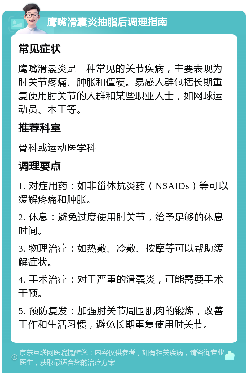 鹰嘴滑囊炎抽脂后调理指南 常见症状 鹰嘴滑囊炎是一种常见的关节疾病，主要表现为肘关节疼痛、肿胀和僵硬。易感人群包括长期重复使用肘关节的人群和某些职业人士，如网球运动员、木工等。 推荐科室 骨科或运动医学科 调理要点 1. 对症用药：如非甾体抗炎药（NSAIDs）等可以缓解疼痛和肿胀。 2. 休息：避免过度使用肘关节，给予足够的休息时间。 3. 物理治疗：如热敷、冷敷、按摩等可以帮助缓解症状。 4. 手术治疗：对于严重的滑囊炎，可能需要手术干预。 5. 预防复发：加强肘关节周围肌肉的锻炼，改善工作和生活习惯，避免长期重复使用肘关节。