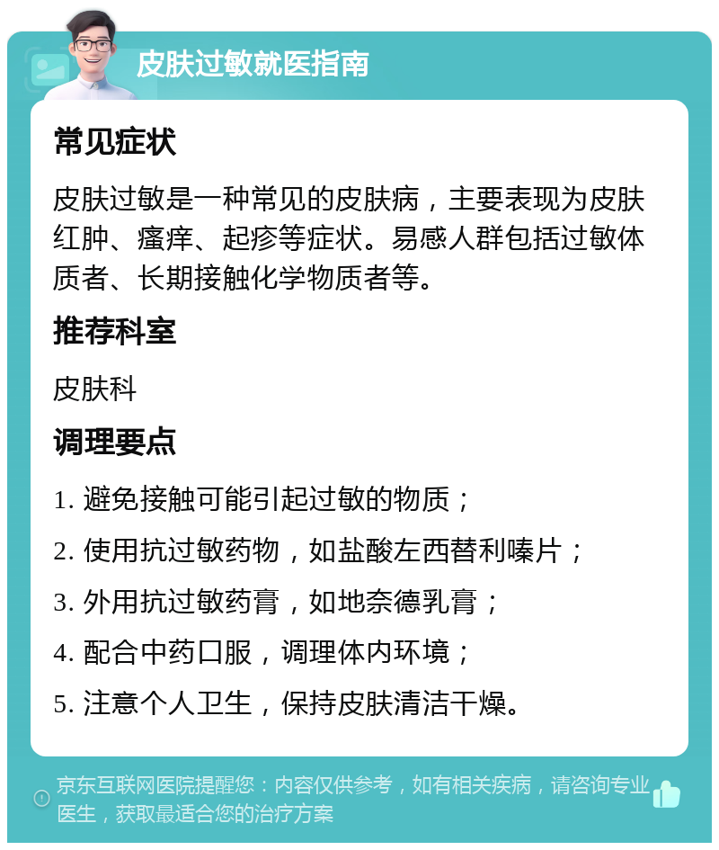 皮肤过敏就医指南 常见症状 皮肤过敏是一种常见的皮肤病，主要表现为皮肤红肿、瘙痒、起疹等症状。易感人群包括过敏体质者、长期接触化学物质者等。 推荐科室 皮肤科 调理要点 1. 避免接触可能引起过敏的物质； 2. 使用抗过敏药物，如盐酸左西替利嗪片； 3. 外用抗过敏药膏，如地奈德乳膏； 4. 配合中药口服，调理体内环境； 5. 注意个人卫生，保持皮肤清洁干燥。