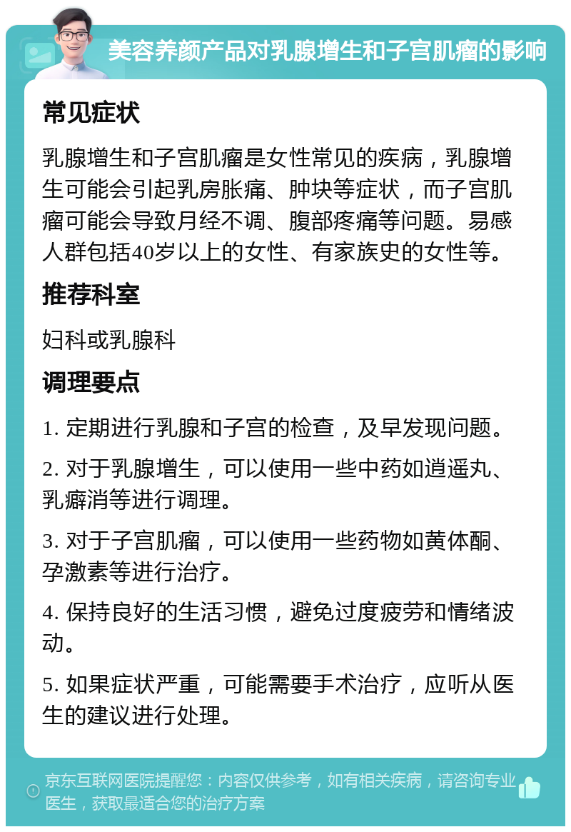 美容养颜产品对乳腺增生和子宫肌瘤的影响 常见症状 乳腺增生和子宫肌瘤是女性常见的疾病，乳腺增生可能会引起乳房胀痛、肿块等症状，而子宫肌瘤可能会导致月经不调、腹部疼痛等问题。易感人群包括40岁以上的女性、有家族史的女性等。 推荐科室 妇科或乳腺科 调理要点 1. 定期进行乳腺和子宫的检查，及早发现问题。 2. 对于乳腺增生，可以使用一些中药如逍遥丸、乳癖消等进行调理。 3. 对于子宫肌瘤，可以使用一些药物如黄体酮、孕激素等进行治疗。 4. 保持良好的生活习惯，避免过度疲劳和情绪波动。 5. 如果症状严重，可能需要手术治疗，应听从医生的建议进行处理。