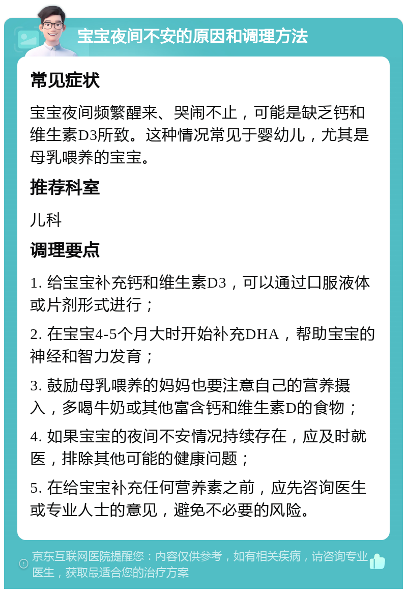 宝宝夜间不安的原因和调理方法 常见症状 宝宝夜间频繁醒来、哭闹不止，可能是缺乏钙和维生素D3所致。这种情况常见于婴幼儿，尤其是母乳喂养的宝宝。 推荐科室 儿科 调理要点 1. 给宝宝补充钙和维生素D3，可以通过口服液体或片剂形式进行； 2. 在宝宝4-5个月大时开始补充DHA，帮助宝宝的神经和智力发育； 3. 鼓励母乳喂养的妈妈也要注意自己的营养摄入，多喝牛奶或其他富含钙和维生素D的食物； 4. 如果宝宝的夜间不安情况持续存在，应及时就医，排除其他可能的健康问题； 5. 在给宝宝补充任何营养素之前，应先咨询医生或专业人士的意见，避免不必要的风险。